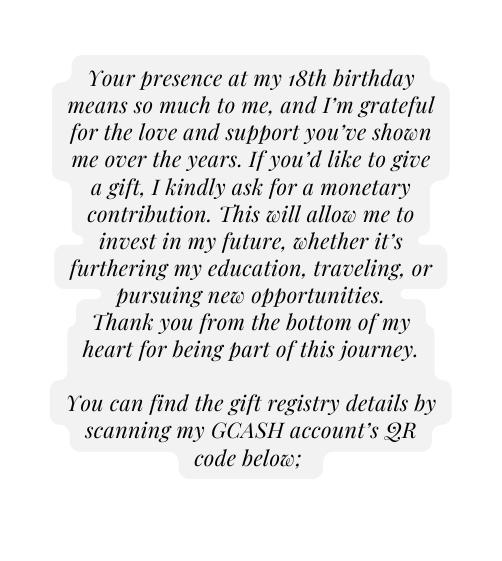 Your presence at my 18th birthday means so much to me and I m grateful for the love and support you ve shown me over the years If you d like to give a gift I kindly ask for a monetary contribution This will allow me to invest in my future whether it s furthering my education traveling or pursuing new opportunities Thank you from the bottom of my heart for being part of this journey You can find the gift registry details by scanning my GCASH account s QR code below